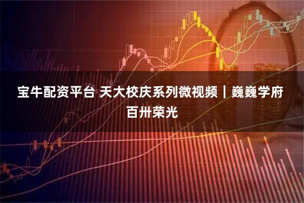 宝牛配资平台 天大校庆系列微视频｜巍巍学府 百卅荣光