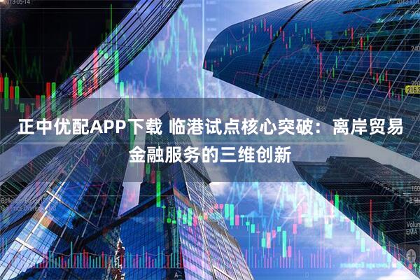 正中优配APP下载 临港试点核心突破：离岸贸易金融服务的三维创新