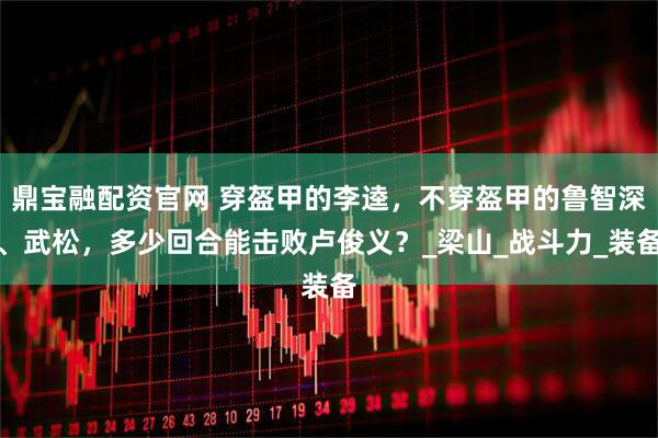 鼎宝融配资官网 穿盔甲的李逵，不穿盔甲的鲁智深、武松，多少回合能击败卢俊义？_梁山_战斗力_装备