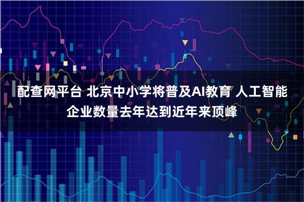 配查网平台 北京中小学将普及AI教育 人工智能企业数量去年达到近年来顶峰