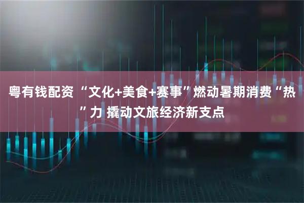 粤有钱配资 “文化+美食+赛事”燃动暑期消费“热”力 撬动文旅经济新支点