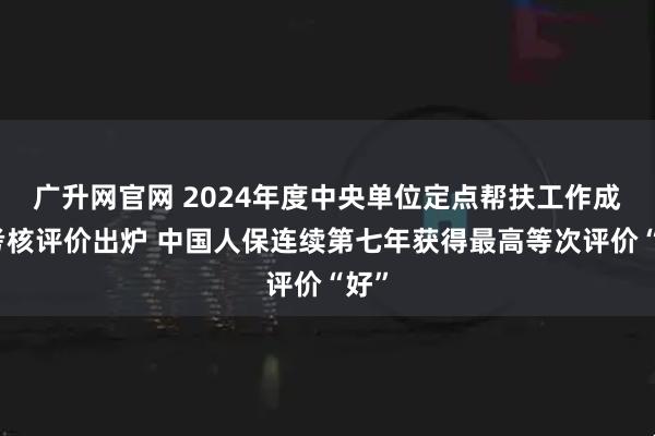 广升网官网 2024年度中央单位定点帮扶工作成效考核评价出炉 中国人保连续第七年获得最高等次评价“好”