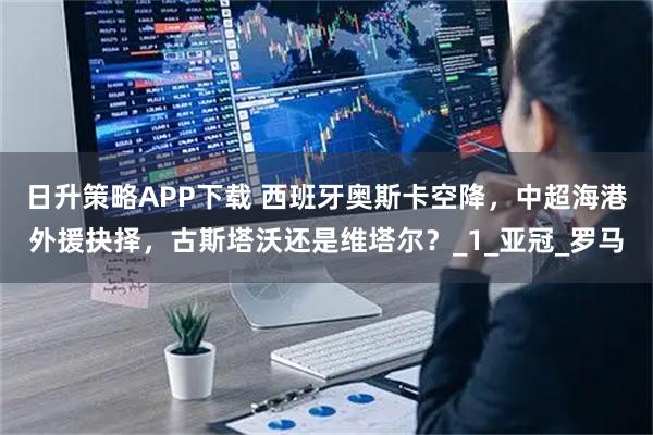 日升策略APP下载 西班牙奥斯卡空降，中超海港外援抉择，古斯塔沃还是维塔尔？_1_亚冠_罗马