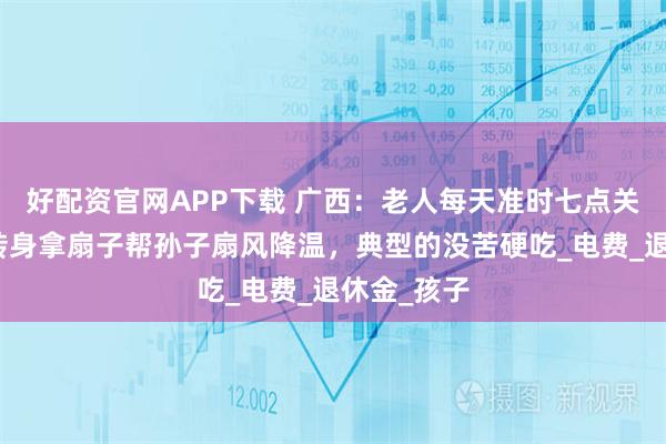 好配资官网APP下载 广西：老人每天准时七点关掉空调，转身拿扇子帮孙子扇风降温，典型的没苦硬吃_电费_退休金_孩子