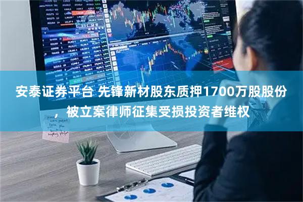 安泰证券平台 先锋新材股东质押1700万股股份，被立案律师征集受损投资者维权