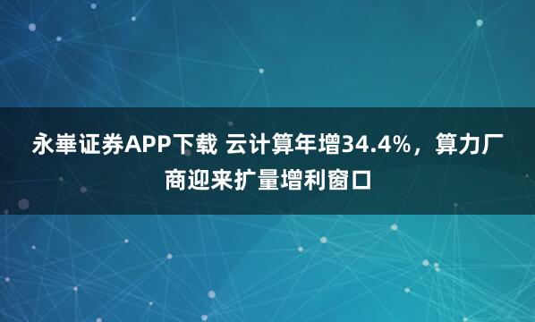 永崋证券APP下载 云计算年增34.4%，算力厂商迎来扩量增利窗口