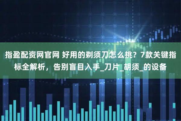 指盈配资网官网 好用的剃须刀怎么挑？7款关键指标全解析，告别盲目入手_刀片_胡须_的设备