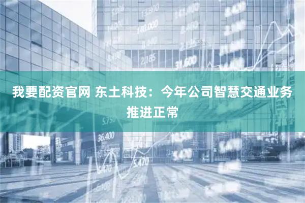 我要配资官网 东土科技：今年公司智慧交通业务推进正常