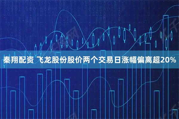 秦翔配资 飞龙股份股价两个交易日涨幅偏离超20%