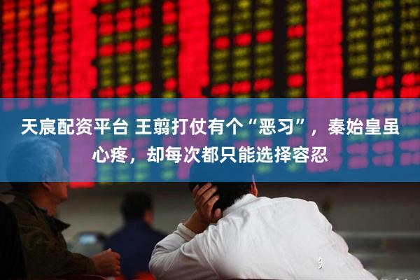 天宸配资平台 王翦打仗有个“恶习”，秦始皇虽心疼，却每次都只能选择容忍