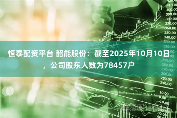 恒泰配资平台 韶能股份：截至2025年10月10日，公司股东人数为78457户