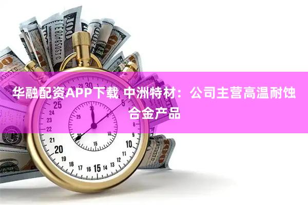 华融配资APP下载 中洲特材：公司主营高温耐蚀合金产品