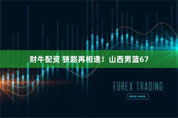 财牛配资 狭路再相逢！山西男篮67