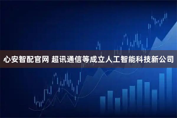 心安智配官网 超讯通信等成立人工智能科技新公司