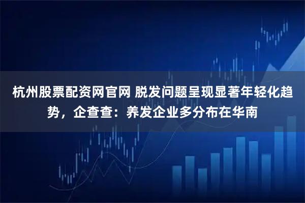 杭州股票配资网官网 脱发问题呈现显著年轻化趋势，企查查：养发企业多分布在华南