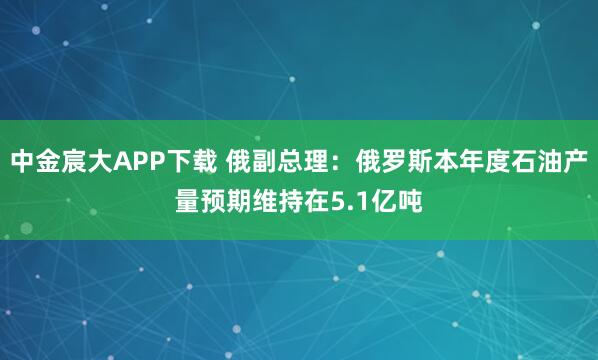 中金宸大APP下载 俄副总理：俄罗斯本年度石油产量预期维持在5.1亿吨