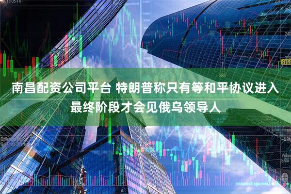 南昌配资公司平台 特朗普称只有等和平协议进入最终阶段才会见俄乌领导人