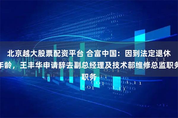 北京越大股票配资平台 合富中国：因到法定退休年龄，王丰华申请辞去副总经理及技术部维修总监职务