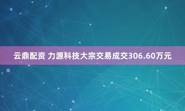 云鼎配资 力源科技大宗交易成交306.60万元