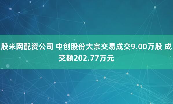 股米网配资公司 中创股份大宗交易成交9.00万股 成交额202.77万元