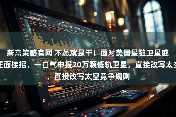 新富策略官网 不怂就是干！面对美国星链卫星威胁，中国正面接招，一口气申报20万颗低轨卫星，直接改写太空竞争规则