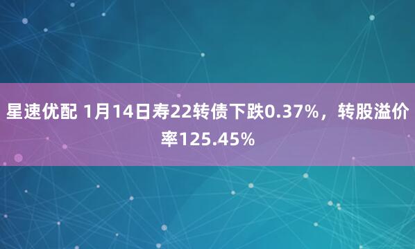 星速优配 1月14日寿22转债下跌0.37%，转股溢价率125.45%