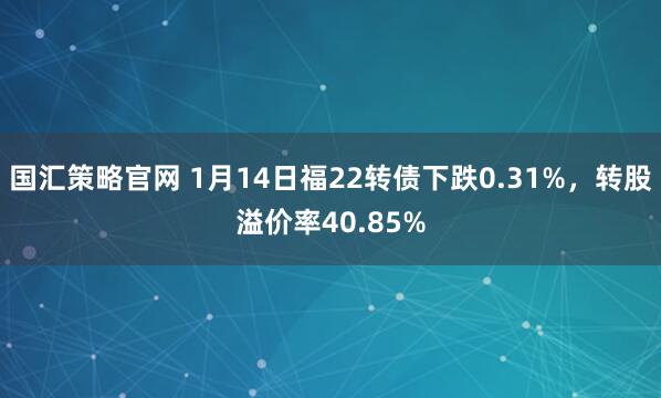 国汇策略官网 1月14日福22转债下跌0.31%，转股溢价率40.85%