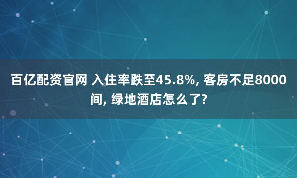 百亿配资官网 入住率跌至45.8%, 客房不足8000间, 绿地酒店怎么了?