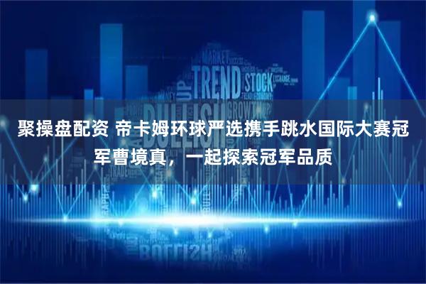 聚操盘配资 帝卡姆环球严选携手跳水国际大赛冠军曹境真，一起探索冠军品质