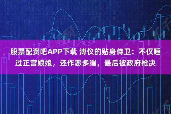 股票配资吧APP下载 溥仪的贴身侍卫：不仅睡过正宫娘娘，还作恶多端，最后被政府枪决