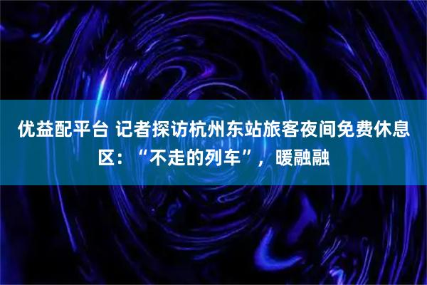 优益配平台 记者探访杭州东站旅客夜间免费休息区：“不走的列车”，暖融融