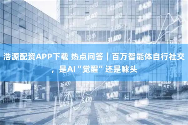 浩源配资APP下载 热点问答｜百万智能体自行社交，是AI“觉醒”还是噱头