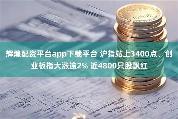 辉煌配资平台app下载平台 沪指站上3400点、创业板指大涨逾2% 近4800只股飘红