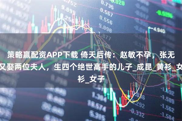 策略赢配资APP下载 倚天后传：赵敏不孕，张无忌又娶两位夫人，生四个绝世高手的儿子_成昆_黄衫_女子