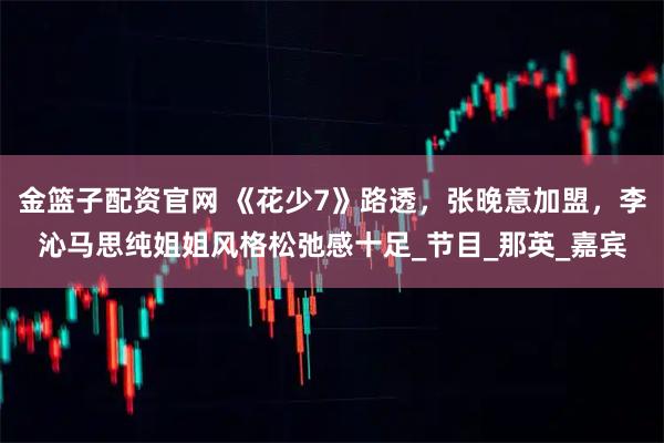金篮子配资官网 《花少7》路透，张晚意加盟，李沁马思纯姐姐风格松弛感十足_节目_那英_嘉宾