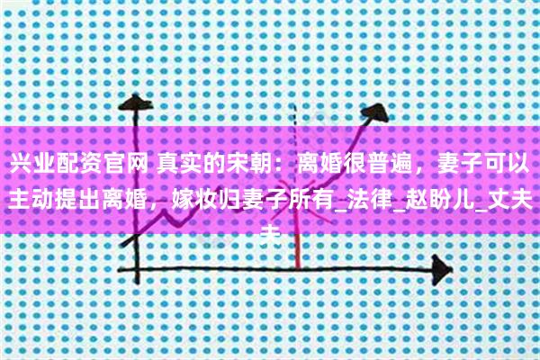 兴业配资官网 真实的宋朝：离婚很普遍，妻子可以主动提出离婚，嫁妆归妻子所有_法律_赵盼儿_丈夫