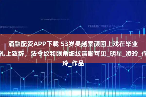 涌融配资APP下载 53岁吴越素颜回上戏在毕业典礼上致辞，法令纹和眼角细纹清晰可见_明星_凌玲_作品