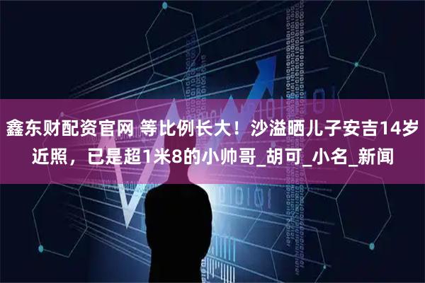 鑫东财配资官网 等比例长大！沙溢晒儿子安吉14岁近照，已是超1米8的小帅哥_胡可_小名_新闻