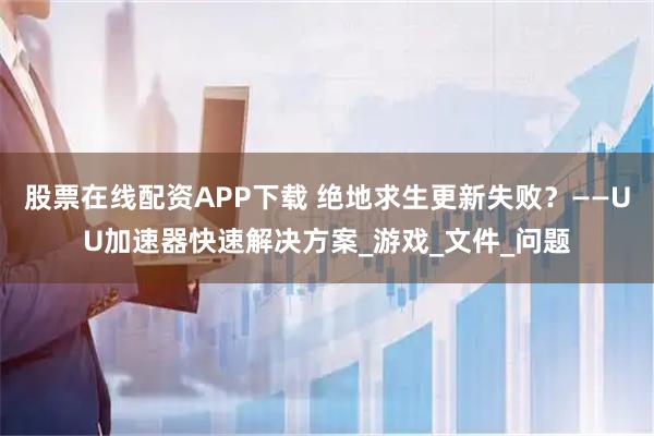 股票在线配资APP下载 绝地求生更新失败？——UU加速器快速解决方案_游戏_文件_问题