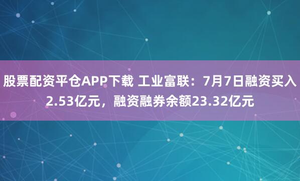 股票配资平仓APP下载 工业富联：7月7日融资买入2.53亿元，融资融券余额23.32亿元