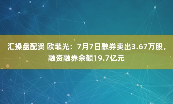 汇操盘配资 欧菲光：7月7日融券卖出3.67万股，融资融券余额19.7亿元