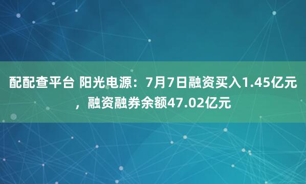 配配查平台 阳光电源：7月7日融资买入1.45亿元，融资融券余额47.02亿元