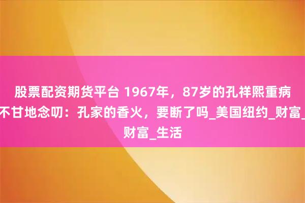 股票配资期货平台 1967年，87岁的孔祥熙重病后，不甘地念叨：孔家的香火，要断了吗_美国纽约_财富_生活