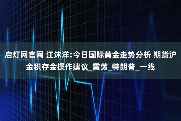 启灯网官网 江沐洋:今日国际黄金走势分析 期货沪金积存金操作建议_震荡_特朗普_一线