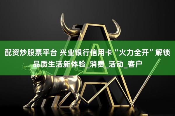 配资炒股票平台 兴业银行信用卡“火力全开”解锁品质生活新体验_消费_活动_客户