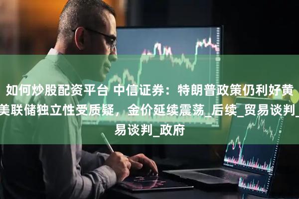 如何炒股配资平台 中信证券：特朗普政策仍利好黄金，美联储独立性受质疑，金价延续震荡_后续_贸易谈判_政府