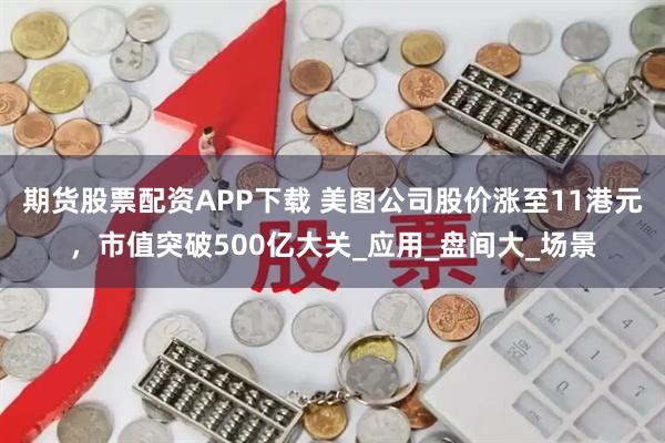 期货股票配资APP下载 美图公司股价涨至11港元，市值突破500亿大关_应用_盘间大_场景