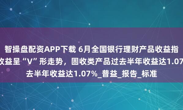 智操盘配资APP下载 6月全国银行理财产品收益指数：现金管理产品收益呈“V”形走势，固收类产品过去半年收益达1.07%_普益_报告_标准