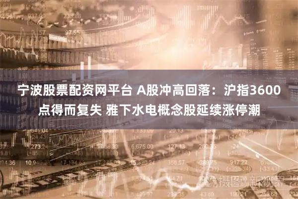 宁波股票配资网平台 A股冲高回落：沪指3600点得而复失 雅下水电概念股延续涨停潮