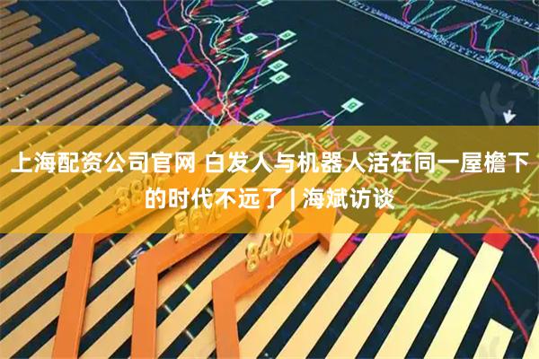 上海配资公司官网 白发人与机器人活在同一屋檐下的时代不远了 | 海斌访谈
